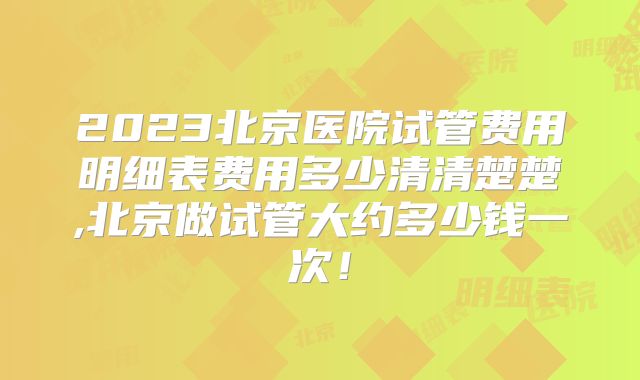 2023北京医院试管费用明细表费用多少清清楚楚,北京做试管大约多少钱一次！