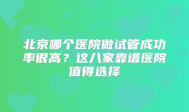 北京哪个医院做试管成功率很高?这八家靠谱医院值得选择