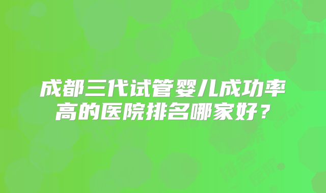 成都三代试管婴儿成功率高的医院排名哪家好?