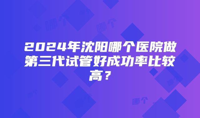 2024年沈阳哪个医院做第三代试管好成功率比较高?