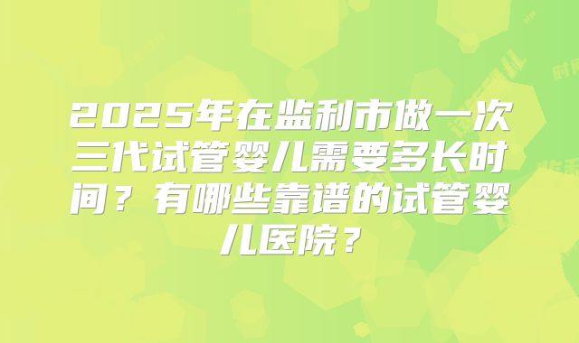 2025年在监利市做一次三代试管婴儿需要多长时间？有哪些靠谱的试管婴儿医院？
