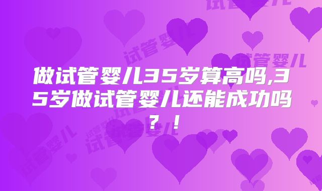 做试管婴儿35岁算高吗,35岁做试管婴儿还能成功吗？！