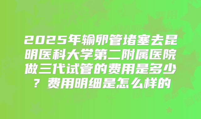 2025年输卵管堵塞去昆明医科大学第二附属医院做三代试管的费用是多少?费用明细是怎么样的