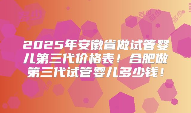 2025年安徽省做试管婴儿第三代价格表!合肥做第三代试管婴儿多少钱!
