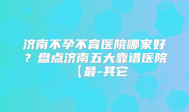 济南不孕不育医院哪家好？盘点济南五大靠谱医院【最-其它