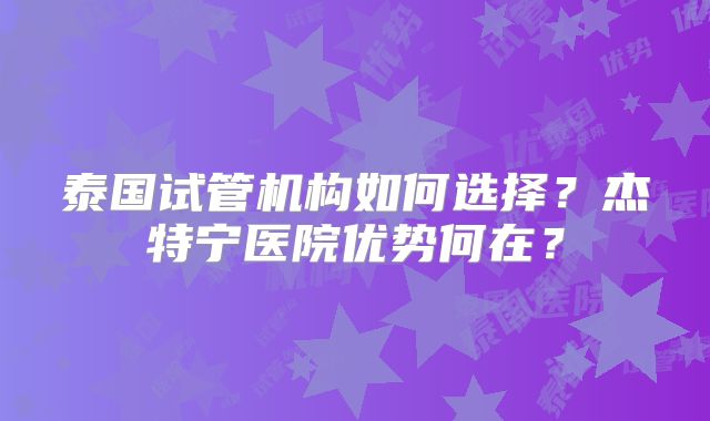 泰国试管机构如何选择?杰特宁医院优势何在?