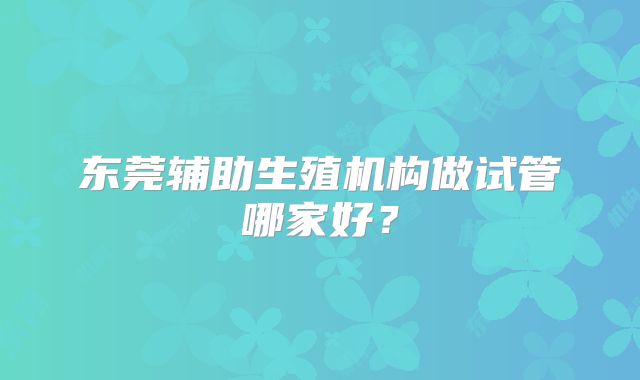 东莞辅助生殖机构做试管哪家好?