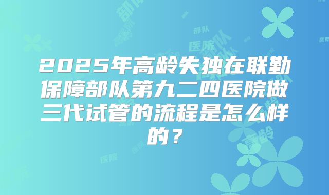 2025年高龄失独在联勤保障部队第九二四医院做三代试管的流程是怎么样的？