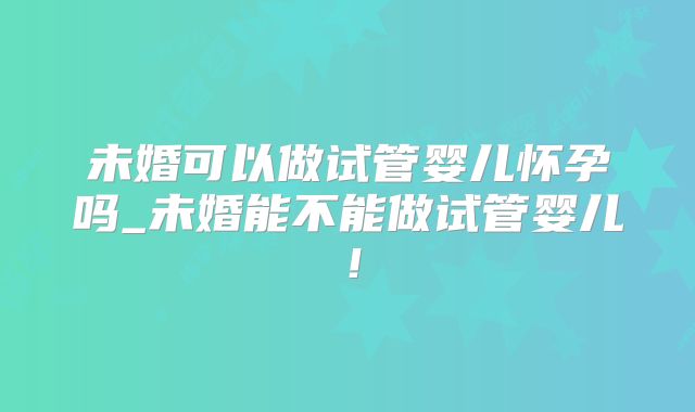 未婚可以做试管婴儿怀孕吗_未婚能不能做试管婴儿！