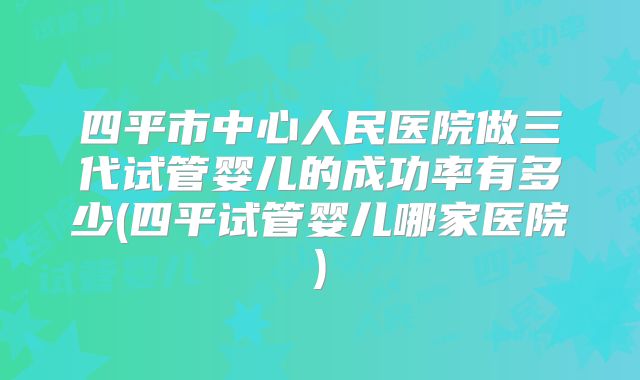四平市中心人民医院做三代试管婴儿的成功率有多少(四平试管婴儿哪家医院)