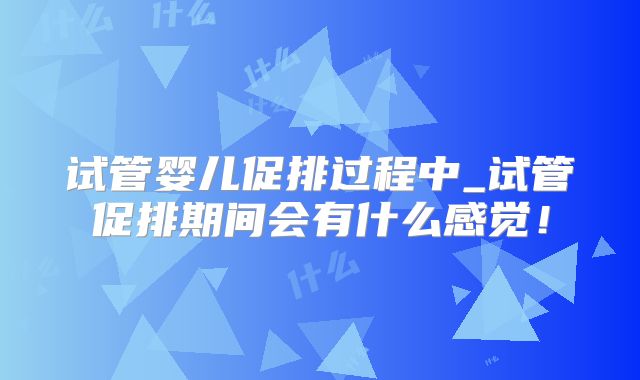 试管婴儿促排过程中_试管促排期间会有什么感觉！