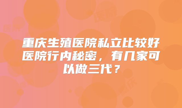 重庆生殖医院私立比较好医院行内秘密,有几家可以做三代?