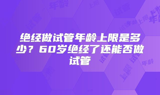 绝经做试管年龄上限是多少？60岁绝经了还能否做试管