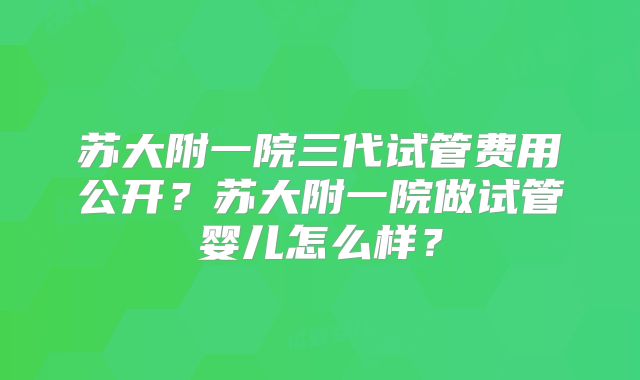 苏大附一院三代试管费用公开?苏大附一院做试管婴儿怎么样?