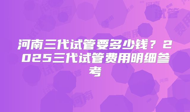 河南三代试管要多少钱？2025三代试管费用明细参考