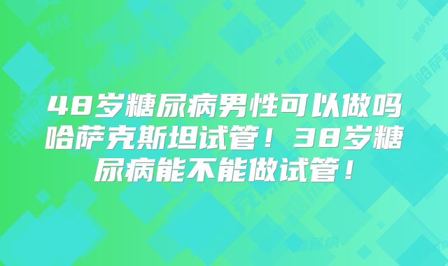 48岁糖尿病男性可以做吗哈萨克斯坦试管！38岁糖尿病能不能做试管！