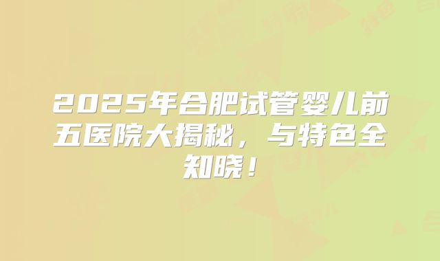 2025年合肥试管婴儿前五医院大揭秘，与特色全知晓！