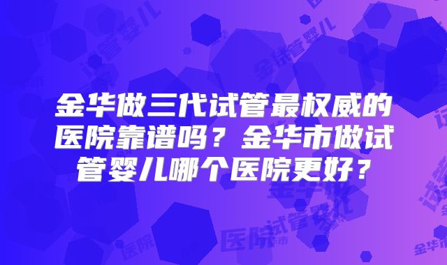 金华做三代试管最权威的医院靠谱吗?金华市做试管婴儿哪个医院更好?