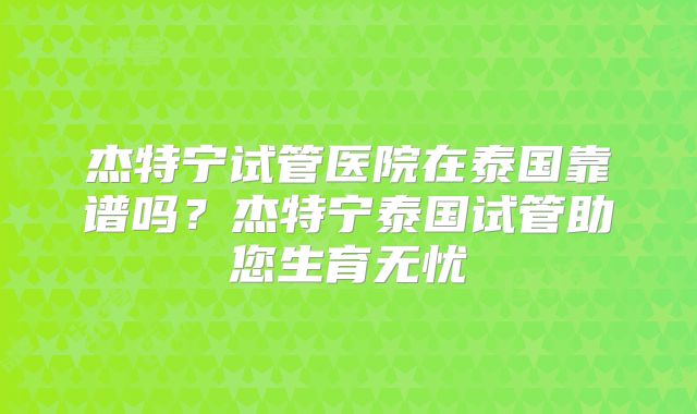 杰特宁试管医院在泰国靠谱吗?杰特宁泰国试管助您生育无忧