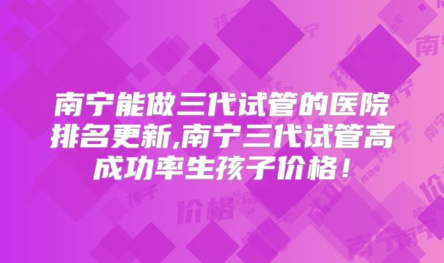 南宁能做三代试管的医院排名更新,南宁三代试管高成功率生孩子价格!
