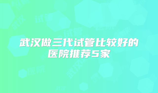 武汉做三代试管比较好的医院推荐5家