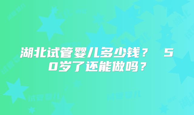 湖北试管婴儿多少钱？ 50岁了还能做吗？