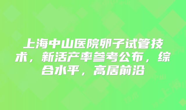 上海中山医院卵子试管技术，新活产率参考公布，综合水平，高居前沿