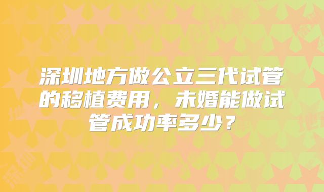 深圳地方做公立三代试管的移植费用，未婚能做试管成功率多少？