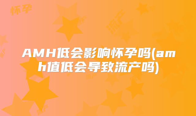AMH低会影响怀孕吗(amh值低会导致流产吗)