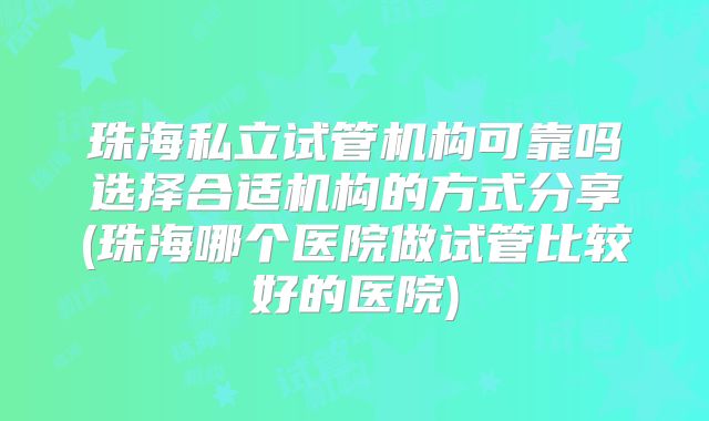 珠海私立试管机构可靠吗选择合适机构的方式分享(珠海哪个医院做试管比较好的医院)