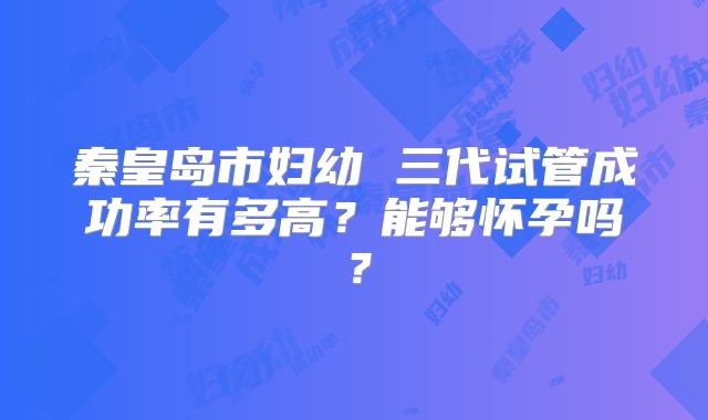 秦皇岛市妇幼 三代试管成功率有多高？能够怀孕吗？