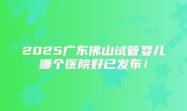 2025广东佛山试管婴儿哪个医院好已发布！