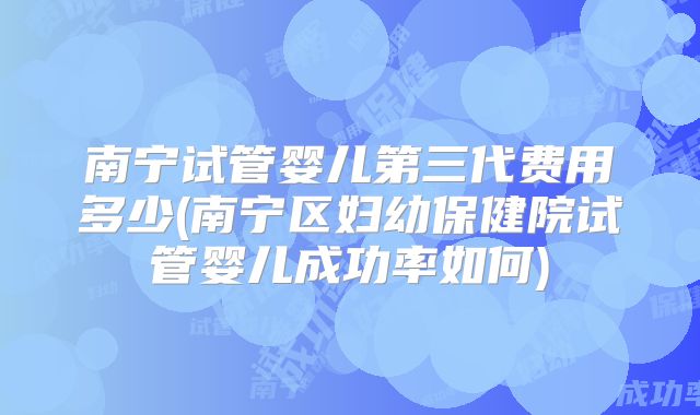 南宁试管婴儿第三代费用多少(南宁区妇幼保健院试管婴儿成功率如何)
