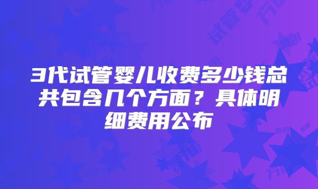 3代试管婴儿收费多少钱总共包含几个方面？具体明细费用公布