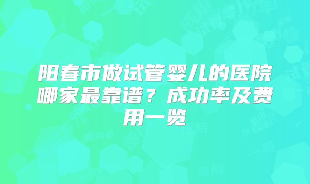 阳春市做试管婴儿的医院哪家最靠谱？成功率及费用一览