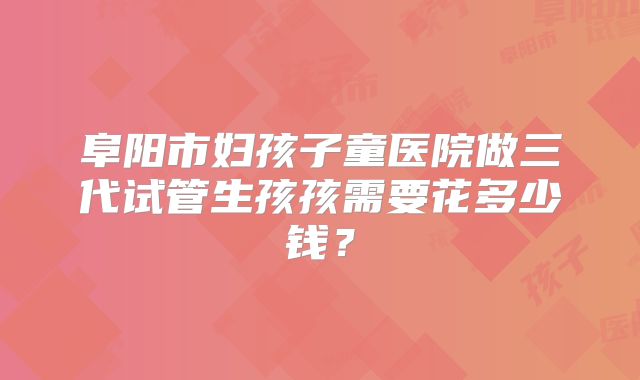 阜阳市妇孩子童医院做三代试管生孩孩需要花多少钱？