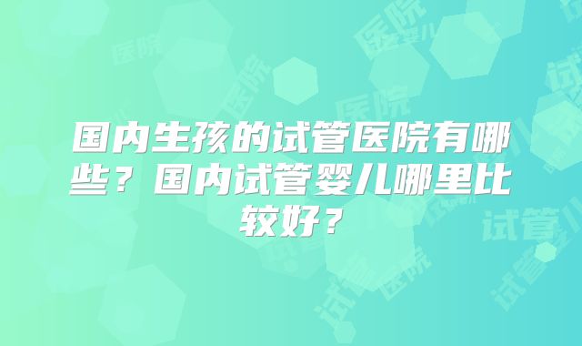 国内生孩的试管医院有哪些？国内试管婴儿哪里比较好？