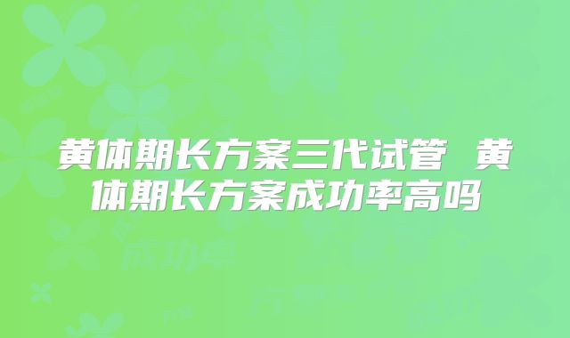 黄体期长方案三代试管 黄体期长方案成功率高吗