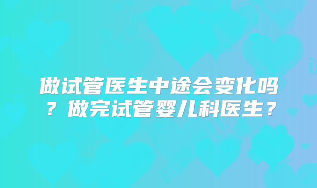 做试管医生中途会变化吗？做完试管婴儿科医生？