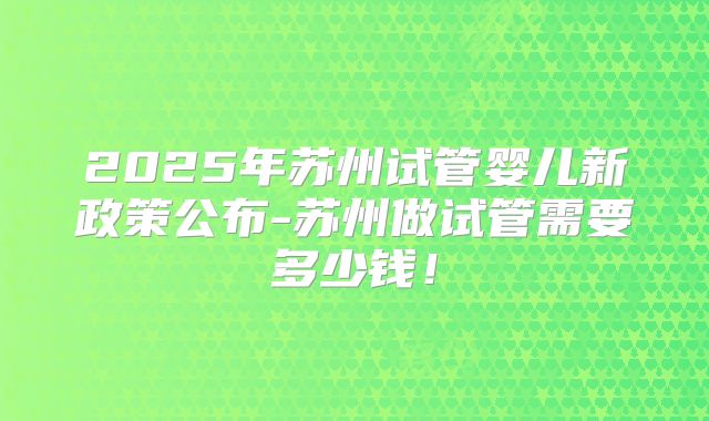 2025年苏州试管婴儿新政策公布-苏州做试管需要多少钱！