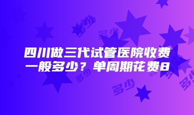 四川做三代试管医院收费一般多少？单周期花费8