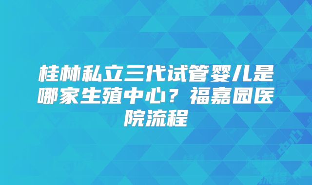 桂林私立三代试管婴儿是哪家生殖中心？福嘉园医院流程