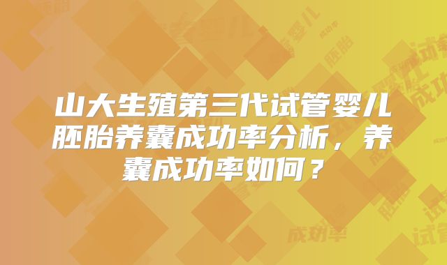 山大生殖第三代试管婴儿胚胎养囊成功率分析，养囊成功率如何？