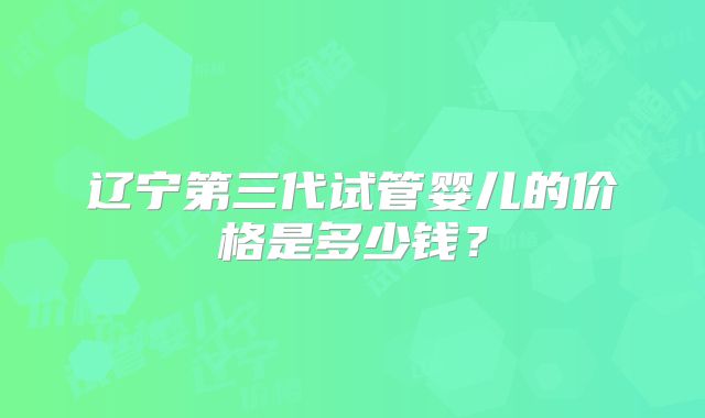 辽宁第三代试管婴儿的价格是多少钱？