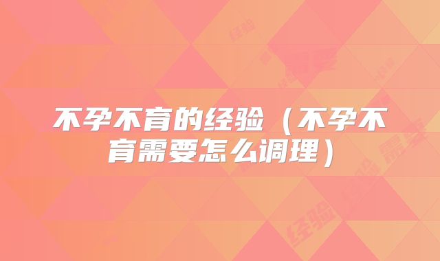 不孕不育的经验(不孕不育需要怎么调理)