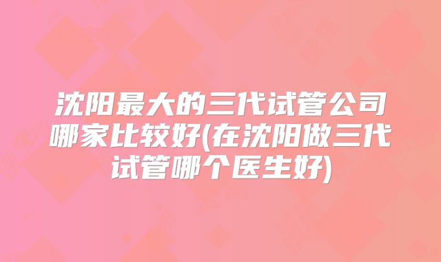 沈阳最大的三代试管公司哪家比较好(在沈阳做三代试管哪个医生好)