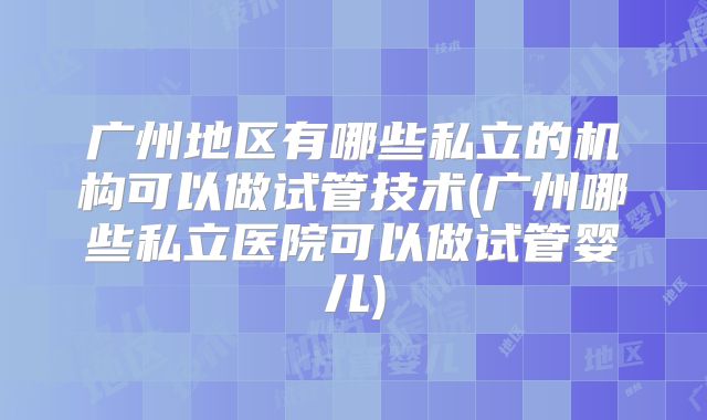 广州地区有哪些私立的机构可以做试管技术(广州哪些私立医院可以做试管婴儿)