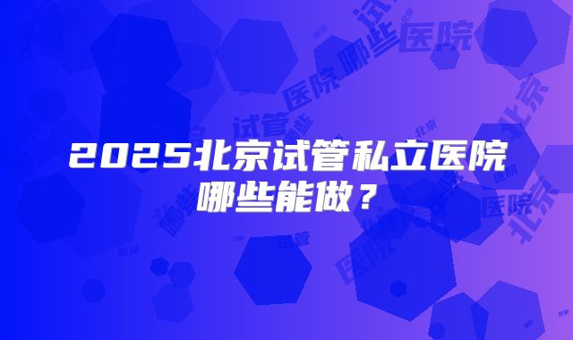 2025北京试管私立医院哪些能做？