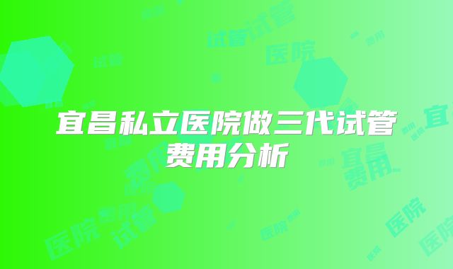宜昌私立医院做三代试管费用分析