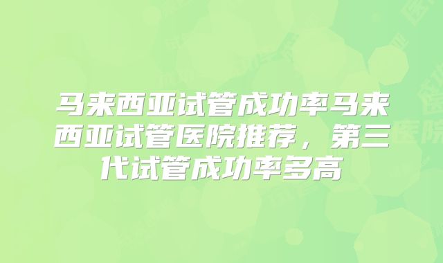 马来西亚试管成功率马来西亚试管医院推荐，第三代试管成功率多高